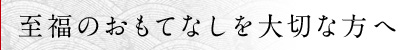 至福のおもてなしを大切な方へ